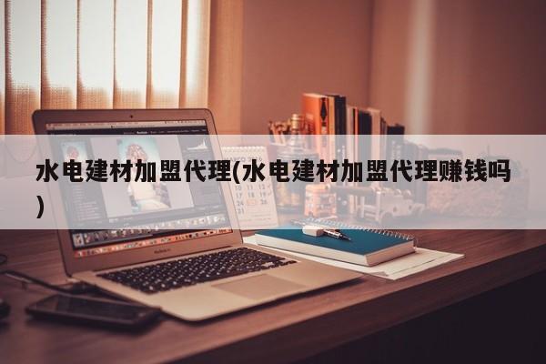 水电建材加盟代理(水电建材加盟代理赚钱吗)