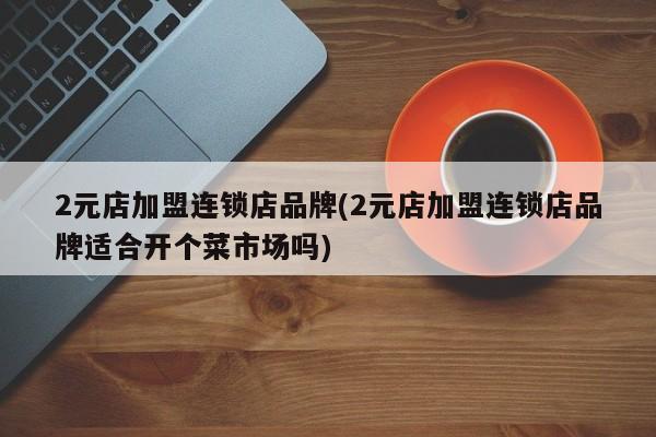 2元店加盟连锁店品牌(2元店加盟连锁店品牌适合开个菜市场吗)