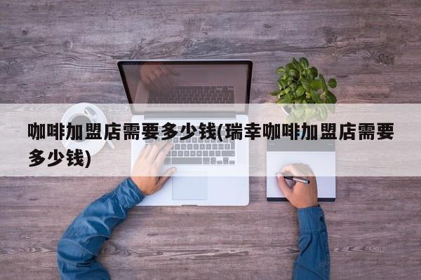 咖啡加盟店需要多少钱(瑞幸咖啡加盟店需要多少钱)
