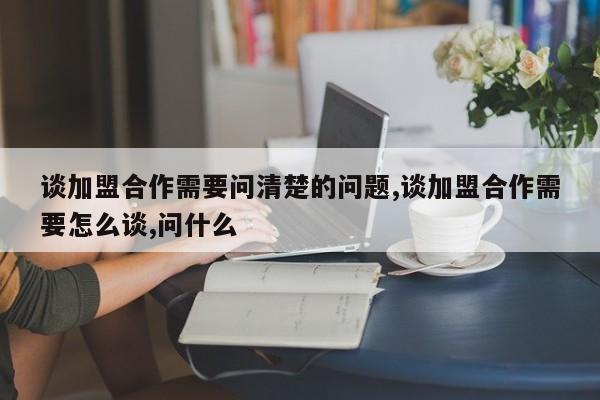谈加盟合作需要问清楚的问题,谈加盟合作需要怎么谈,问什么