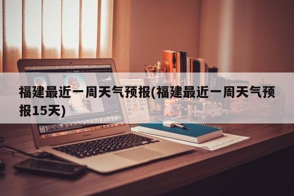 福建最近一周天气预报(福建最近一周天气预报15天) 第1张