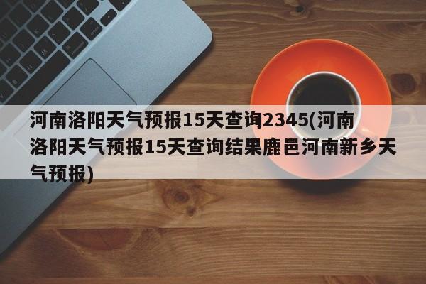河南洛阳天气预报15天查询2345(河南洛阳天气预报15天查询结果鹿邑河南新乡天气预报) 第1张
