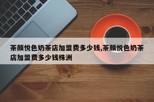 茶颜悦色奶茶店加盟费多少钱,茶颜悦色奶茶店加盟费多少钱株洲