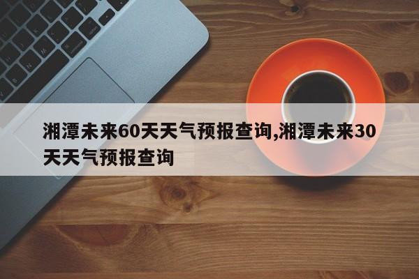 湘潭未来60天天气预报查询,湘潭未来30天天气预报查询 第1张