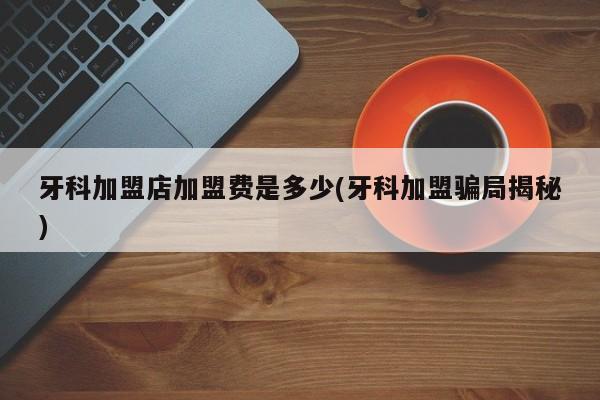 牙科加盟店加盟费是多少(牙科加盟骗局揭秘)