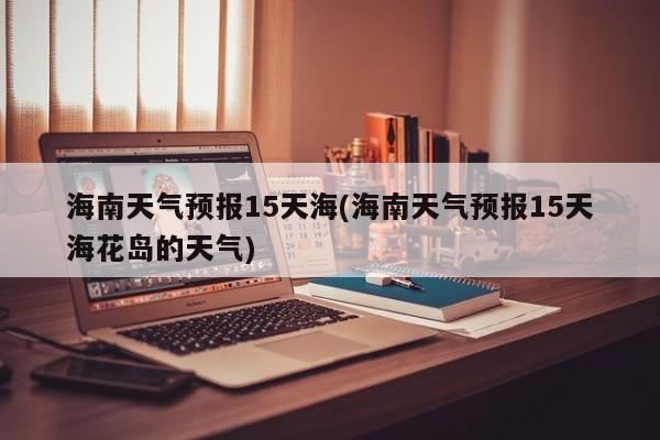 海南天气预报15天海(海南天气预报15天海花岛的天气) 第1张