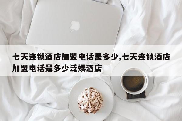 七天连锁酒店加盟电话是多少,七天连锁酒店加盟电话是多少泛娱酒店