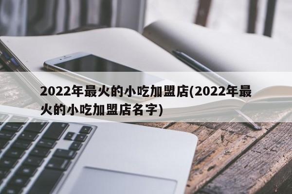 2022年最火的小吃加盟店(2022年最火的小吃加盟店名字)