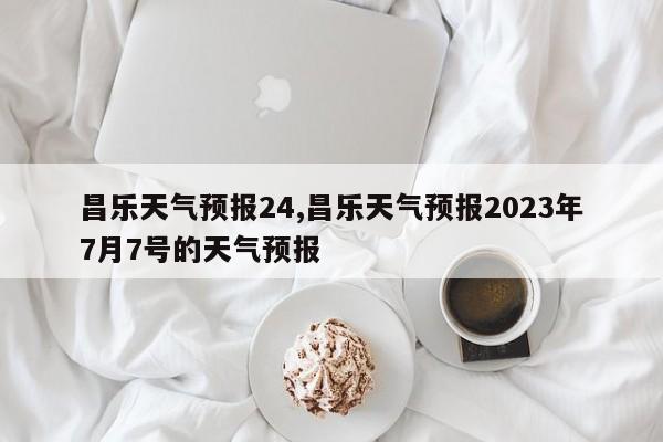 昌乐天气预报24,昌乐天气预报2023年7月7号的天气预报 第1张
