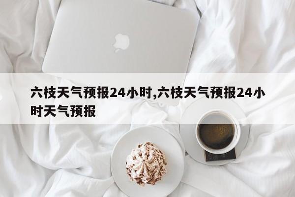 六枝天气预报24小时,六枝天气预报24小时天气预报 第1张