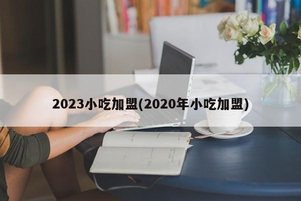 2023小吃加盟(2020年小吃加盟)
