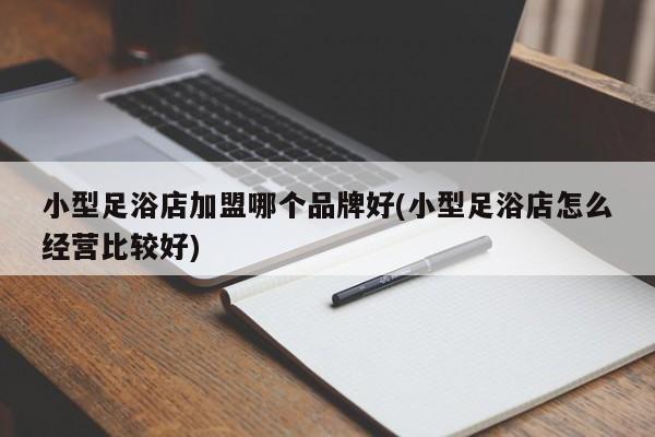 小型足浴店加盟哪个品牌好(小型足浴店怎么经营比较好)