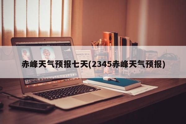 赤峰天气预报七天(2345赤峰天气预报) 第1张