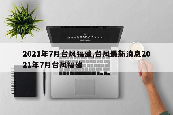 2021年7月台风福建,台风最新消息2021年7月台风福建 第1张