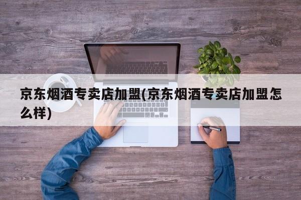 京东烟酒专卖店加盟(京东烟酒专卖店加盟怎么样)