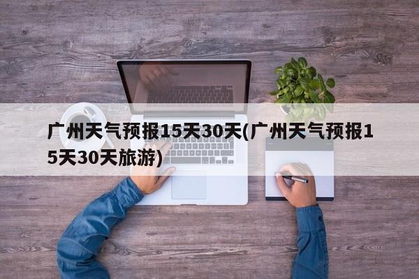 广州天气预报15天30天(广州天气预报15天30天旅游) 第1张