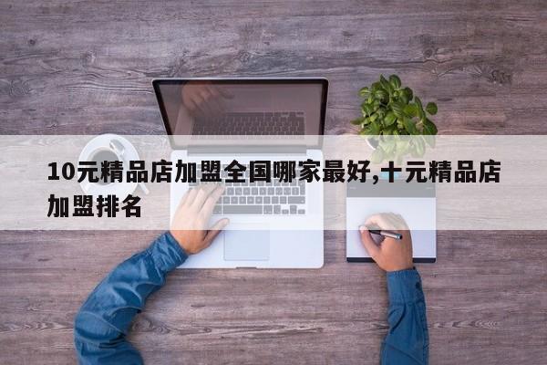 10元精品店加盟全国哪家最好,十元精品店加盟排名