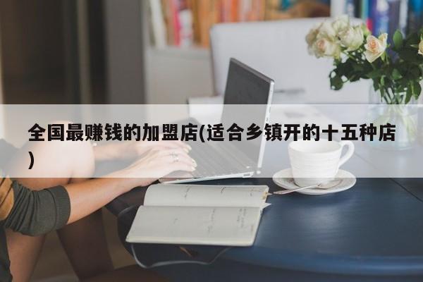 全国最赚钱的加盟店(适合乡镇开的十五种店)