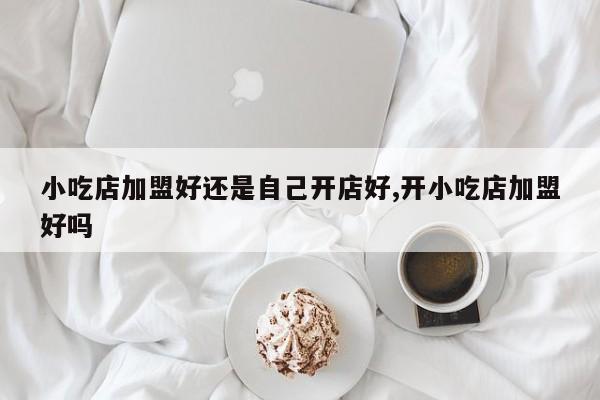 小吃店加盟好还是自己开店好,开小吃店加盟好吗