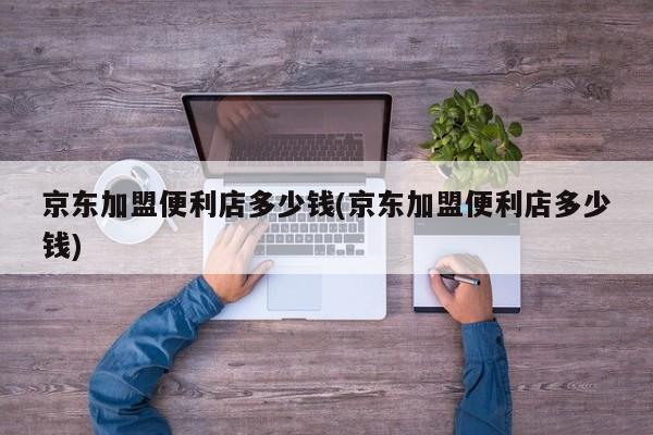 京东加盟便利店多少钱(京东加盟便利店多少钱)