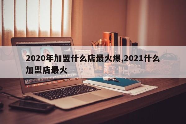 2020年加盟什么店最火爆,2021什么加盟店最火
