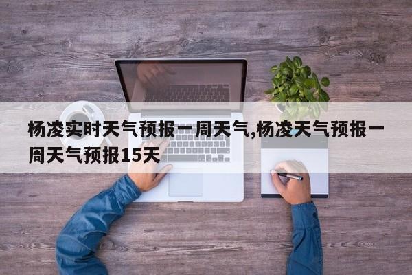 杨凌实时天气预报一周天气,杨凌天气预报一周天气预报15天 第1张
