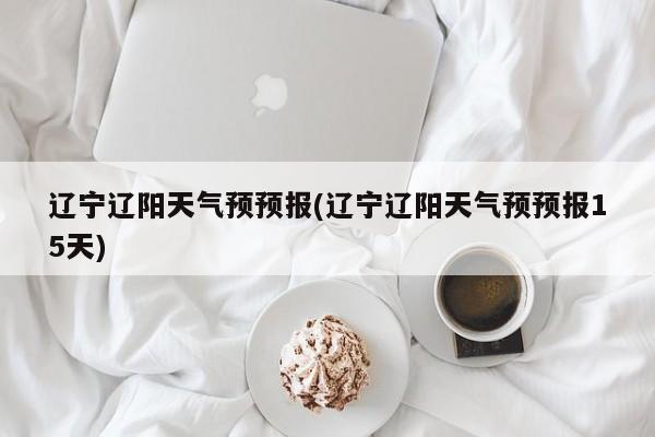 辽宁辽阳天气预预报(辽宁辽阳天气预预报15天) 第1张
