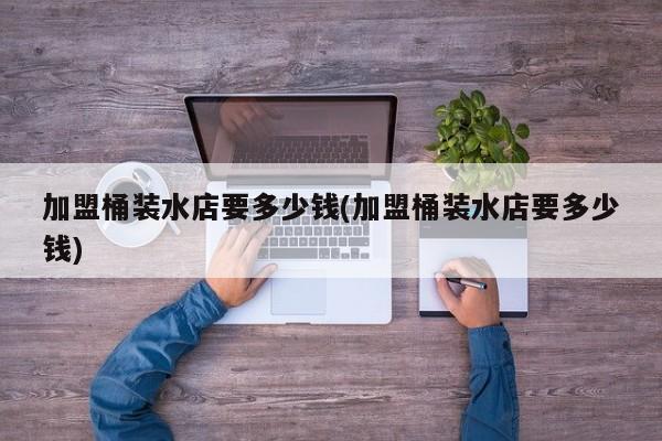 加盟桶装水店要多少钱(加盟桶装水店要多少钱)