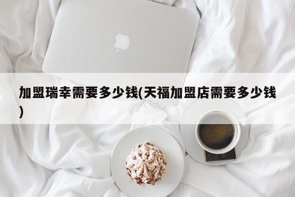 加盟瑞幸需要多少钱(天福加盟店需要多少钱)