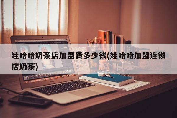 娃哈哈奶茶店加盟费多少钱(娃哈哈加盟连锁店奶茶)