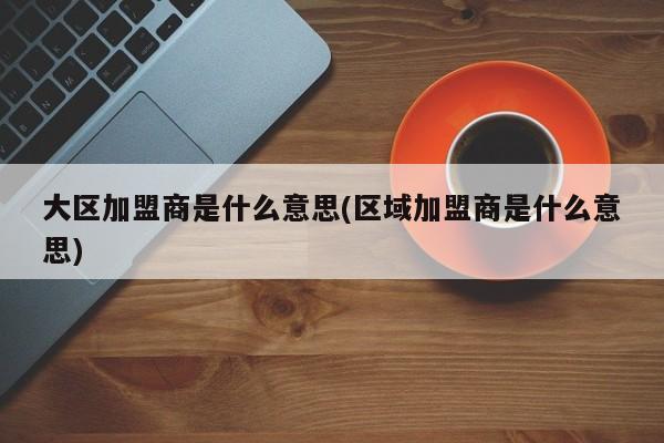 大区加盟商是什么意思(区域加盟商是什么意思)