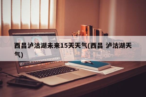 西昌泸沽湖未来15天天气(西昌 泸沽湖天气) 第1张