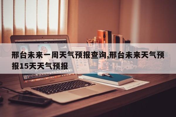 邢台未来一周天气预报查询,邢台未来天气预报15天天气预报 第1张
