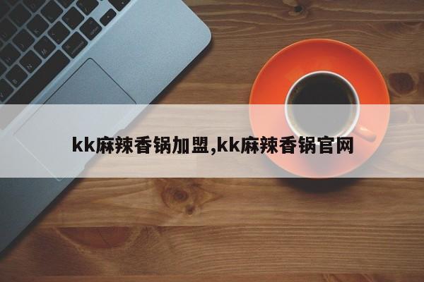 kk麻辣香锅加盟,kk麻辣香锅官网