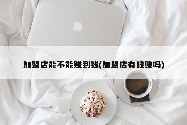 加盟店能不能赚到钱(加盟店有钱赚吗)