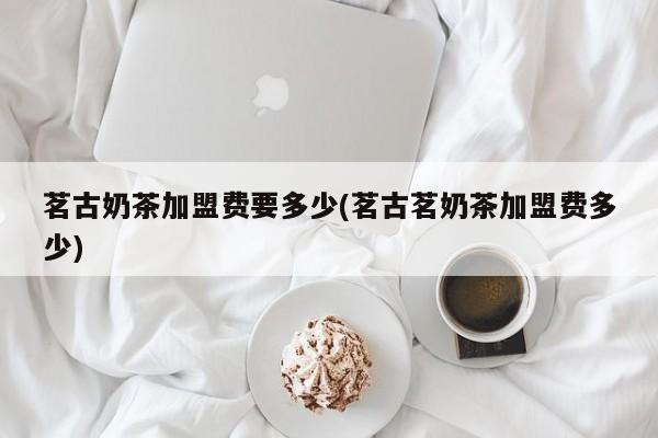 茗古奶茶加盟费要多少(茗古茗奶茶加盟费多少)