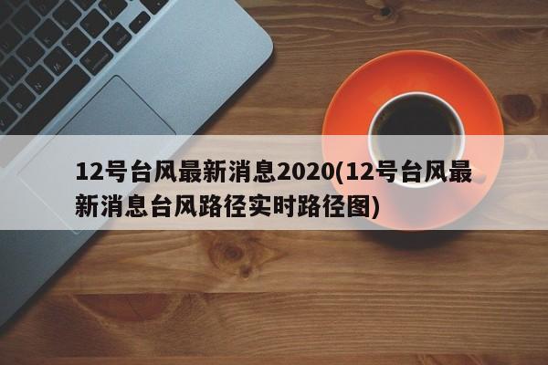 12号台风最新消息2020(12号台风最新消息台风路径实时路径图) 第1张