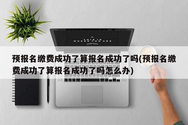 预报名缴费成功了算报名成功了吗(预报名缴费成功了算报名成功了吗怎么办) 第1张