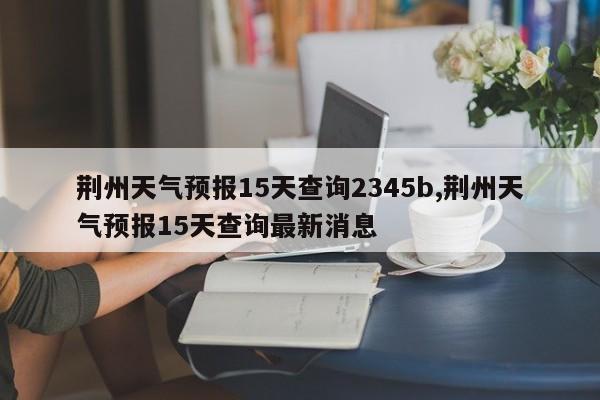荆州天气预报15天查询2345b,荆州天气预报15天查询最新消息 第1张