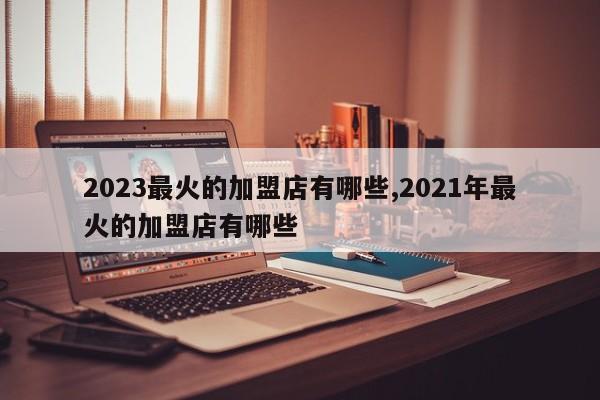 2023最火的加盟店有哪些,2021年最火的加盟店有哪些