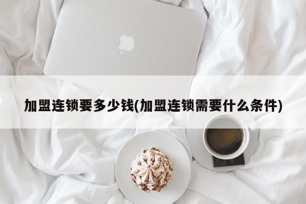 加盟连锁要多少钱(加盟连锁需要什么条件)