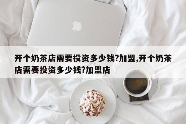 开个奶茶店需要投资多少钱?加盟,开个奶茶店需要投资多少钱?加盟店