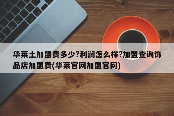 华莱土加盟费多少?利润怎么样?加盟查询饰品店加盟费(华莱官网加盟官网)