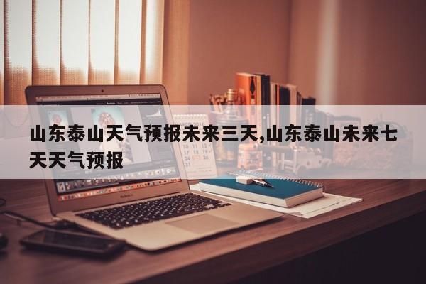 山东泰山天气预报未来三天,山东泰山未来七天天气预报