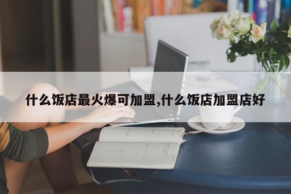 什么饭店最火爆可加盟,什么饭店加盟店好