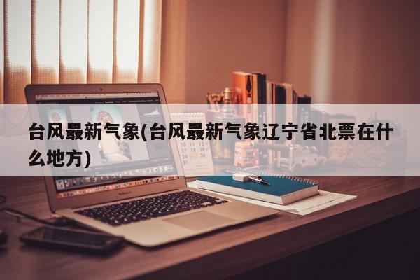 台风最新气象(台风最新气象辽宁省北票在什么地方)