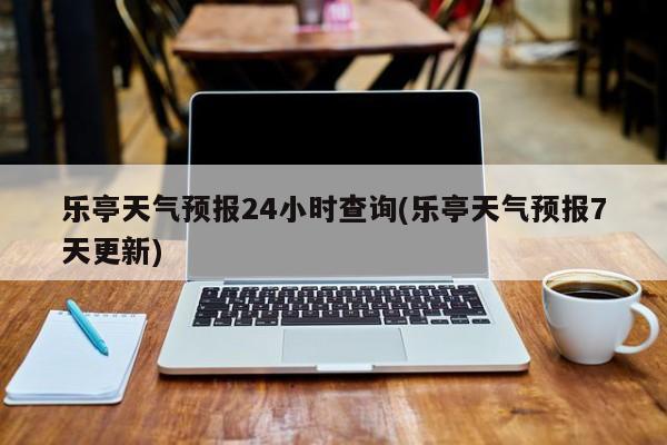 乐亭天气预报24小时查询(乐亭天气预报7天更新)