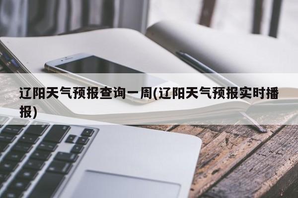 辽阳天气预报查询一周(辽阳天气预报实时播报)