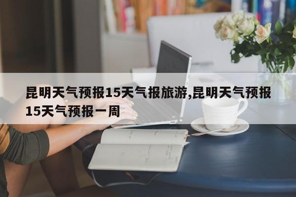 昆明天气预报15天气报旅游,昆明天气预报15天气预报一周