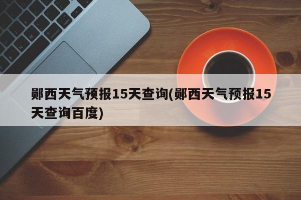 郧西天气预报15天查询(郧西天气预报15天查询百度)